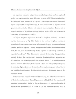 Chapter 2: Superconducting Proximity Eﬀect
An important parameter unique to superconducting systems has been neglected
so far – the superconducting phase diﬀerence, φ, across a S-N-S Josephson junction.
In the ballistic limit, as described by Eq. (2.27), the sub-gap spectrum of the normal
region is expected to be dependent on φ. It is not unreasonable to expect a similar
phase dependence in the diﬀusive yet coherent transport regime. Indeed, such a
phase dependence of the diﬀusive minigap has been predicted [60] and subsequently
observed in proximitized Ag wires [61].
To explore the phase dependence of our InAs Josephson junctions, I introduce
another device shown in Fig. 2.14. Similar to the previous Josephson junction, a
normal metal tunnel probe contacts the InAs nanowire between two superconducting
Al leads. Instead of applying a voltage or current bias across the two superconducting
leads, the two leads are intentionally shorted together to form a loop (or rather, a
square) of area 25 µm2
. What this geometry allows is the threading of magnetic ﬂux
through the loop, thus experimentally controlling the phase diﬀerence across the two
S-N interfaces. An external perpendicular magnetic ﬁeld of 72 µT corresponds to a
reduced quantum of ﬂux through the loop, Φ0 = h/2e, and subsequently corresponds
to a winding of phase 2π across the junction. Once again, we apply a voltage bias to
the tunnel probe and measure the diﬀerential conductance through the device in the
tunneling regime.
With no external magnetic ﬁeld applied to the loop, the diﬀerential conductance
of the device as a function of VSD and VBG is shown in Fig. 2.15(a). The experimental
signature is qualitatively similar to the previous device – a suppressed density of
states at bias voltages of |VSD| < 70 µV = δ/e, and a smaller one near |VSD| =
37
 