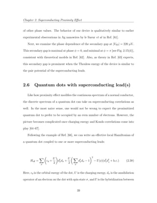 Chapter 2: Superconducting Proximity Eﬀect
of other phase values. The behavior of our device is qualitatively similar to earlier
experimental observations in Ag nanowires by le Sueur et al in Ref. [61].
Next, we examine the phase dependence of the secondary gap at |VSD| = 220 µV.
This secondary gap is maximal at phase φ = 0, and minimal at φ = π [see Fig. 2.15(d)],
consistent with theoretical models in Ref. [62]. Also, as theory in Ref. [63] expects,
this secondary gap is prominent when the Thouless energy of the device is similar to
the pair potential of the superconducting leads.
2.6 Quantum dots with superconducting lead(s)
Like how proximity eﬀect modiﬁes the continuous spectrum of a normal conductor,
the discrete spectrum of a quantum dot can take on superconducting correlations as
well. In the most naive sense, one would not be wrong to expect the proximitized
quantum dot to prefer to be occupied by an even number of electrons. However, the
picture becomes complicated once charging energy and Kondo correlations come into
play [64–67].
Following the example of Ref. [66], we can write an eﬀective local Hamiltonian of
a quantum dot coupled to one or more superconducting leads:
Heﬀ =
σ
d +
U
2
d†
σdσ +
U
2 σ
d†
σdσ − 1
2
− Γ(φ)(d†
↑d†
↓ + h.c.) (2.38)
Here, d is the orbital energy of the dot, U is the charging energy, dσ is the annihilation
operator of an electron on the dot with spin state σ, and Γ is the hybridization between
39
 