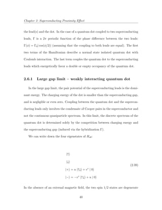 Chapter 2: Superconducting Proximity Eﬀect
the lead(s) and the dot. In the case of a quantum dot coupled to two superconducting
leads, Γ is a 2π periodic function of the phase diﬀerence between the two leads:
Γ(φ) = Γ0| cos(φ/2)| (assuming that the coupling to both leads are equal). The ﬁrst
two terms of the Hamiltonian describe a normal state isolated quantum dot with
Coulomb interaction. The last term couples the quantum dot to the superconducting
leads which energetically favor a double or empty occupancy of the quantum dot.
2.6.1 Large gap limit – weakly interacting quantum dot
In the large gap limit, the pair potential of the superconducting leads is the domi-
nant energy. The charging energy of the dot is smaller than the superconducting gap,
and is negligible or even zero. Coupling between the quantum dot and the supercon-
ducting leads only involves the condensate of Cooper pairs in the superconductor and
not the continuous quasiparticle spectrum. In this limit, the discrete spectrum of the
quantum dot is determined solely by the competition between charging energy and
the superconducting gap (induced via the hybridization Γ).
We can write down the four eigenstates of Heﬀ:
|↑
|↓
|+ = u |↑↓ + v∗
| 0
|− = −v∗
|↑↓ + u | 0
(2.39)
In the absence of an external magnetic ﬁeld, the two spin 1/2 states are degenerate
40
 