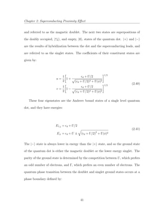Chapter 2: Superconducting Proximity Eﬀect
and referred to as the magnetic doublet. The next two states are superpositions of
the doubly occupied, |↑↓ , and empty, |0 , states of the quantum dot. |+ and |−
are the results of hybridization between the dot and the superconducting leads, and
are referred to as the singlet states. The coeﬃcients of their constituent states are
given by:
u =
1
2
1 +
d + U/2
( d + U/2)2 + Γ(φ)2
1/2
v =
1
2
1 −
d + U/2
( d + U/2)2 + Γ(φ)2
1/2
(2.40)
These four eigenstates are the Andreev bound states of a single level quantum
dot, and they have energies:
E↑,↓ = d + U/2
E± = d + U ± ( d + U/2)2
+ Γ(φ)2
(2.41)
The |− state is always lower in energy than the |+ state, and so the ground state
of the quantum dot is either the magnetic doublet or the lower energy singlet. The
parity of the ground state is determined by the competition between U, which prefers
an odd number of electrons, and Γ, which prefers an even number of electrons. The
quantum phase transition between the doublet and singlet ground states occurs at a
phase boundary deﬁned by:
41
 