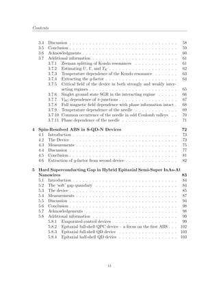 Contents
3.4 Discussion . . . . . . . . . . . . . . . . . . . . . . . . . . . . . . . . . 58
3.5 Conclusion . . . . . . . . . . . . . . . . . . . . . . . . . . . . . . . . . 59
3.6 Acknowledgments . . . . . . . . . . . . . . . . . . . . . . . . . . . . . 60
3.7 Additional information . . . . . . . . . . . . . . . . . . . . . . . . . . 61
3.7.1 Zeeman splitting of Kondo resonances . . . . . . . . . . . . . 61
3.7.2 Estimating U, Γ, and TK . . . . . . . . . . . . . . . . . . . . . 62
3.7.3 Temperature dependence of the Kondo resonance . . . . . . . 63
3.7.4 Extracting the g-factor . . . . . . . . . . . . . . . . . . . . . . 64
3.7.5 Critical ﬁeld of the device in both strongly and weakly inter-
acting regimes . . . . . . . . . . . . . . . . . . . . . . . . . . . 65
3.7.6 Singlet ground state SGR in the interacting regime . . . . . . 66
3.7.7 VBG dependence of π-junctions . . . . . . . . . . . . . . . . . . 67
3.7.8 Full magnetic ﬁeld dependence with phase information intact . 68
3.7.9 Temperature dependence of the needle . . . . . . . . . . . . . 69
3.7.10 Common occurrence of the needle in odd Coulomb valleys . . 70
3.7.11 Phase dependence of the needle . . . . . . . . . . . . . . . . . 71
4 Spin-Resolved ABS in S-QD-N Devices 72
4.1 Introduction . . . . . . . . . . . . . . . . . . . . . . . . . . . . . . . . 73
4.2 The Device . . . . . . . . . . . . . . . . . . . . . . . . . . . . . . . . 73
4.3 Measurements . . . . . . . . . . . . . . . . . . . . . . . . . . . . . . . 75
4.4 Discussion . . . . . . . . . . . . . . . . . . . . . . . . . . . . . . . . . 77
4.5 Conclusion . . . . . . . . . . . . . . . . . . . . . . . . . . . . . . . . . 81
4.6 Extraction of g-factor from second device . . . . . . . . . . . . . . . . 82
5 Hard Superconducting Gap in Hybrid Epitaxial Semi-Super InAs-Al
Nanowires 83
5.1 Introduction . . . . . . . . . . . . . . . . . . . . . . . . . . . . . . . . 84
5.2 The ‘soft’ gap quandary . . . . . . . . . . . . . . . . . . . . . . . . . 84
5.3 The device . . . . . . . . . . . . . . . . . . . . . . . . . . . . . . . . . 85
5.4 Measurements . . . . . . . . . . . . . . . . . . . . . . . . . . . . . . . 87
5.5 Discussion . . . . . . . . . . . . . . . . . . . . . . . . . . . . . . . . . 94
5.6 Conclusion . . . . . . . . . . . . . . . . . . . . . . . . . . . . . . . . . 98
5.7 Acknowledgements . . . . . . . . . . . . . . . . . . . . . . . . . . . . 98
5.8 Additional information . . . . . . . . . . . . . . . . . . . . . . . . . . 99
5.8.1 Evaporated control devices . . . . . . . . . . . . . . . . . . . . 99
5.8.2 Epitaxial full-shell QPC device – a focus on the ﬁrst ABS . . . 102
5.8.3 Epitaxial full-shell QD device . . . . . . . . . . . . . . . . . . 103
5.8.4 Epitaxial half-shell QD device . . . . . . . . . . . . . . . . . . 103
vi
 