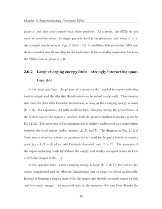 Chapter 2: Superconducting Proximity Eﬀect
phase π, but they don’t cancel each other perfectly. As a result, the SGRs do not
meet at zero-bias when the single particle level is on resonance and when φ = π.
An example can be seen in Figs. 2.18(d) – (f). In addition, this particular ABS also
shows a weaker overall coupling to the leads since it has a smaller separation between
the SGRs even at phase φ = 0.
2.6.2 Large charging energy limit – strongly interacting quan-
tum dot
In the large gap limit, the picture of a quantum dot coupled to superconducting
leads is simple and the eﬀective Hamiltonian can be solved analytically. This remains
true even for dots with Coulomb interaction, as long as the charging energy is small
(U < ∆). For a quantum dot with small but ﬁnite charging energy, the ground state of
the system can be the magnetic doublet, with the phase transition boundary given by
Eq. (2.42). The spectrum of the quantum dot is entirely understood as a competition
between the local energy scales, namely, ∆, Γ, and U. The diagram in Fig. 2.19(a)
illustrates a situation where the quantum dot is tuned to the particle-hole symmetry
point ( d + U/2 = 0) of an odd Coulomb diamond, and U > 2Γ. The presence of
the superconducting leads hybridizes the empty and doubly occupied states to form
a BCS-like singlet state, |− .
In the opposite limit, where charging energy is large (U > ∆, Γ), the picture be-
comes complicated and the eﬀective Hamiltonian can no longer be solved analytically.
Instead of forming a singlet state with the empty and doubly occupied states (which
cost too much energy), the unpaired spin in the quantum dot can form Kondo-like
46
 