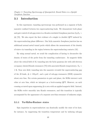 Chapter 3: Tunneling Spectroscopy of Quasiparticle Bound States in a Spinful
Josephson Junction
3.1 Introduction
In this experiment, tunneling spectroscopy was performed on a segment of InAs
nanowire conﬁned between two superconducting leads. We demonstrate both phase
and gate control of sub-gap states in a Kondo-correlated Josephson junction (kBTK ∼
∆) [72]. We also report the ﬁrst evidence of a singlet to doublet QPT induced by
the superconducting phase diﬀerence. Our InAs nanowire Josephson junction has an
additional normal metal tunnel probe which allows the measurement of the density
of states via tunneling in the region between the superconducting contacts (Al).
By using normal metal, we avoid the complication of having to deconvolve the
density of states of the probe from the tunneling conductance. At magnetic ﬁelds
above the critical ﬁeld of Al, tunneling into the InAs quantum dot with odd electron
occupancy showed Kondo resonances [73] with associated Kondo temperatures, TK ∼
1 K. Near zero ﬁeld, tunneling into the nanowire revealed the superconducting gap
of the Al leads, ∆ 150 µeV, and a pair of sub-gap resonances (SGR) symmetric
about zero bias. For certain parameters in gate and phase, the SGRs intersect each
other at zero bias, which we interpret as a level-crossing QPT. However, no such
crossing occurred upon suppressing ∆ to zero with an applied magnetic ﬁeld. Instead,
the SGRs evolve smoothly into Kondo resonances, and this transition is typically
accompanied by the appearance of a separate zero-bias resonance of unknown origin.
3.1.1 Yu-Shiba-Rusinov states
Spin impurities in superconductors can drastically modify the state of its host,
for instance, by suppressing the transition temperature and by inducing sub-gap
49
 