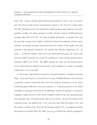 Chapter 3: Tunneling Spectroscopy of Quasiparticle Bound States in a Spinful
Josephson Junction
states [74]. Using a hybrid superconductor-semiconductor device, one can investi-
gate this process with precise experimental control at the level of a single impu-
rity [72]. Exchange interaction between the single quantum spin impurity and quasi-
particles modiﬁes the order parameter locally, thereby creating Yu-Shiba-Rusinov
sub-gap states [69–71, 75, 76]. For weak exchange interaction, a sub-gap state near
the gap edge emerges from singlet correlations between the impurity and the quasi-
particles. Increasing exchange interaction lowers the energy of the singlet state and
increases a key physical parameter, the normal state Kondo temperature TK. At
kBTK ∼ ∆ (Kondo regime), where ∆ is the superconducting gap, the energy gain
from the singlet formation can exceed ∆, resulting in a level-crossing quantum phase
transition (QPT) [74, 77–79]. The QPT changes the spin and the fermion parity
of the superconductor-impurity ground state, and is marked by a peak in tunneling
conductance at zero bias [80].
A mesoscopic superconductor-quantum dot-superconductor Josephson junction
[Figs. 3.1(a) and 3.1(b)] is an ideal device to study Yu-Shiba-Rusinov states because
it provides a novel control knob that tunes the exchange interaction via the super-
conducting phase diﬀerence across the junction, φ. A physical picture of the phase
tunability of exchange interaction is the following: A spin 1/2 impurity is created by
trapping a single electron in the lowest available orbital of the dot (assuming large
level spacing) with a Coulomb barrier [Fig. 3.1(c)] [73,81]. At the electron-hole (e-h)
symmetry point, the spinful state, |1, 0 , costs less than both the empty, |0, 0 , and
the doubly occupied, |2, 0 , states by the charging energy U (U > ∆ suppresses charge
ﬂuctuations at energies below ∆). Here, |ndot, nlead denotes the electron (quasiparti-
50
 