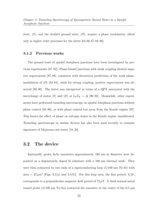 Chapter 3: Tunneling Spectroscopy of Quasiparticle Bound States in a Spinful
Josephson Junction
state, |S , and the doublet ground state, |D , acquire a phase modulation, albeit
only in higher order processes for the latter [64,66,67,82–86].
3.1.2 Previous works
The ground state of spinful Josephson junctions have been investigated by pre-
vious experiments [87–92]. Phase-biased junctions with weak coupling showed nega-
tive supercurrent [87,88], consistent with theoretical predictions of the weak phase-
modulation of |D [82–84], while for strong coupling, positive supercurrent was ob-
served [89, 90]. The latter was interpreted in terms of a QPT associated with the
interchange of states |S and |D at kBTK ∼ ∆ [90–92]. Meanwhile, other experi-
ments have performed tunneling spectroscopy on spinful Josephson junctions without
phase control [93–96], or with phase control but away from the Kondo regime [97].
This leaves the eﬀect of phase on sub-gap states in the Kondo regime unaddressed.
Tunneling spectroscopy in similar devices has also been used recently to examine
signatures of Majorana end states [18–20].
3.2 The device
Epitaxially grown InAs nanowires approximately 100 nm in diameter were de-
posited on a degenerately doped Si substrate with a 100 nm thermal oxide. They
were then contacted by two ends of a superconducting loop (5/100 nm Ti/Al) with
area ∼ 25 µm2
[Figs. 3.1(a) and 3.1(b)]. For this loop area, the ﬂux period, h/2e,
corresponds to a perpendicular magnetic ﬁeld period of 72 µT. A third normal metal
tunnel probe (5/100 nm Ti/Au) contacted the nanowire at the center of the 0.5 µm
52
 