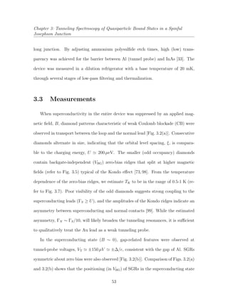 Chapter 3: Tunneling Spectroscopy of Quasiparticle Bound States in a Spinful
Josephson Junction
long junction. By adjusting ammonium polysulﬁde etch times, high (low) trans-
parency was achieved for the barrier between Al (tunnel probe) and InAs [33]. The
device was measured in a dilution refrigerator with a base temperature of 20 mK,
through several stages of low-pass ﬁltering and thermalization.
3.3 Measurements
When superconductivity in the entire device was suppressed by an applied mag-
netic ﬁeld, B, diamond patterns characteristic of weak Coulomb blockade (CB) were
observed in transport between the loop and the normal lead [Fig. 3.2(a)]. Consecutive
diamonds alternate in size, indicating that the orbital level spacing, ξ, is compara-
ble to the charging energy, U 200 µeV. The smaller (odd occupancy) diamonds
contain backgate-independent (VBG) zero-bias ridges that split at higher magnetic
ﬁelds (refer to Fig. 3.5) typical of the Kondo eﬀect [73, 98]. From the temperature
dependence of the zero-bias ridges, we estimate TK to be in the range of 0.5-1 K (re-
fer to Fig. 3.7). Poor visibility of the odd diamonds suggests strong coupling to the
superconducting leads (ΓS ≥ U), and the amplitudes of the Kondo ridges indicate an
asymmetry between superconducting and normal contacts [99]. While the estimated
asymmetry, ΓN ∼ ΓS/10, will likely broaden the tunneling resonances, it is suﬃcient
to qualitatively treat the Au lead as a weak tunneling probe.
In the superconducting state (B ∼ 0), gap-related features were observed at
tunnel-probe voltages, VT ±150 µV ±∆/e, consistent with the gap of Al. SGRs
symmetric about zero bias were also observed [Fig. 3.2(b)]. Comparison of Figs. 3.2(a)
and 3.2(b) shows that the positioning (in VBG) of SGRs in the superconducting state
53
 