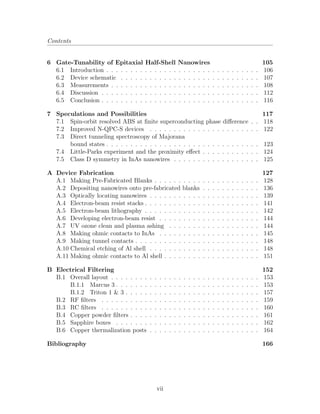Contents
6 Gate-Tunability of Epitaxial Half-Shell Nanowires 105
6.1 Introduction . . . . . . . . . . . . . . . . . . . . . . . . . . . . . . . . 106
6.2 Device schematic . . . . . . . . . . . . . . . . . . . . . . . . . . . . . 107
6.3 Measurements . . . . . . . . . . . . . . . . . . . . . . . . . . . . . . . 108
6.4 Discussion . . . . . . . . . . . . . . . . . . . . . . . . . . . . . . . . . 112
6.5 Conclusion . . . . . . . . . . . . . . . . . . . . . . . . . . . . . . . . . 116
7 Speculations and Possibilities 117
7.1 Spin-orbit resolved ABS at ﬁnite superconducting phase diﬀerence . . 118
7.2 Improved N-QPC-S devices . . . . . . . . . . . . . . . . . . . . . . . 122
7.3 Direct tunneling spectroscopy of Majorana
bound states . . . . . . . . . . . . . . . . . . . . . . . . . . . . . . . . 123
7.4 Little-Parks experiment and the proximity eﬀect . . . . . . . . . . . . 124
7.5 Class D symmetry in InAs nanowires . . . . . . . . . . . . . . . . . . 125
A Device Fabrication 127
A.1 Making Pre-Fabricated Blanks . . . . . . . . . . . . . . . . . . . . . . 128
A.2 Depositing nanowires onto pre-fabricated blanks . . . . . . . . . . . . 136
A.3 Optically locating nanowires . . . . . . . . . . . . . . . . . . . . . . . 139
A.4 Electron-beam resist stacks . . . . . . . . . . . . . . . . . . . . . . . . 141
A.5 Electron-beam lithography . . . . . . . . . . . . . . . . . . . . . . . . 142
A.6 Developing electron-beam resist . . . . . . . . . . . . . . . . . . . . . 144
A.7 UV ozone clean and plasma ashing . . . . . . . . . . . . . . . . . . . 144
A.8 Making ohmic contacts to InAs . . . . . . . . . . . . . . . . . . . . . 145
A.9 Making tunnel contacts . . . . . . . . . . . . . . . . . . . . . . . . . . 148
A.10 Chemical etching of Al shell . . . . . . . . . . . . . . . . . . . . . . . 148
A.11 Making ohmic contacts to Al shell . . . . . . . . . . . . . . . . . . . . 151
B Electrical Filtering 152
B.1 Overall layout . . . . . . . . . . . . . . . . . . . . . . . . . . . . . . . 153
B.1.1 Marcus 3 . . . . . . . . . . . . . . . . . . . . . . . . . . . . . . 153
B.1.2 Triton 1 & 3 . . . . . . . . . . . . . . . . . . . . . . . . . . . . 157
B.2 RF ﬁlters . . . . . . . . . . . . . . . . . . . . . . . . . . . . . . . . . 159
B.3 RC ﬁlters . . . . . . . . . . . . . . . . . . . . . . . . . . . . . . . . . 160
B.4 Copper powder ﬁlters . . . . . . . . . . . . . . . . . . . . . . . . . . . 161
B.5 Sapphire boxes . . . . . . . . . . . . . . . . . . . . . . . . . . . . . . 162
B.6 Copper thermalization posts . . . . . . . . . . . . . . . . . . . . . . . 164
Bibliography 166
vii
 