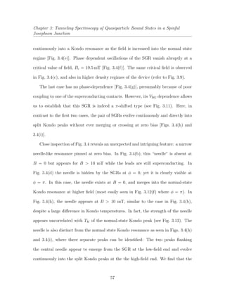 Chapter 3: Tunneling Spectroscopy of Quasiparticle Bound States in a Spinful
Josephson Junction
continuously into a Kondo resonance as the ﬁeld is increased into the normal state
regime [Fig. 3.4(e)]. Phase dependent oscillations of the SGR vanish abruptly at a
critical value of ﬁeld, Bc = 19.5 mT [Fig. 3.4(f)]. The same critical ﬁeld is observed
in Fig. 3.4(c), and also in higher density regimes of the device (refer to Fig. 3.9).
The last case has no phase-dependence [Fig. 3.4(g)], presumably because of poor
coupling to one of the superconducting contacts. However, its VBG dependence allows
us to establish that this SGR is indeed a π-shifted type (see Fig. 3.11). Here, in
contrast to the ﬁrst two cases, the pair of SGRs evolve continuously and directly into
split Kondo peaks without ever merging or crossing at zero bias [Figs. 3.4(h) and
3.4(i)].
Close inspection of Fig. 3.4 reveals an unexpected and intriguing feature: a narrow
needle-like resonance pinned at zero bias. In Fig. 3.4(b), this “needle” is absent at
B = 0 but appears for B > 10 mT while the leads are still superconducting. In
Fig. 3.4(d) the needle is hidden by the SGRs at φ = 0, yet it is clearly visible at
φ = π. In this case, the needle exists at B = 0, and merges into the normal-state
Kondo resonance at higher ﬁeld (most easily seen in Fig. 3.12(f) where φ = π). In
Fig. 3.4(h), the needle appears at B > 10 mT, similar to the case in Fig. 3.4(b),
despite a large diﬀerence in Kondo temperatures. In fact, the strength of the needle
appears uncorrelated with TK of the normal-state Kondo peak (see Fig. 3.13). The
needle is also distinct from the normal state Kondo resonance as seen in Figs. 3.4(h)
and 3.4(i), where three separate peaks can be identiﬁed: The two peaks ﬂanking
the central needle appear to emerge from the SGR at the low-ﬁeld end and evolve
continuously into the split Kondo peaks at the the high-ﬁeld end. We ﬁnd that the
57
 