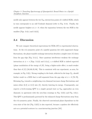 Chapter 3: Tunneling Spectroscopy of Quasiparticle Bound States in a Spinful
Josephson Junction
needle only appears between the two VBG intersection points of π-shifted SGRs, which
in turn corresponds to an odd Coulomb diamond (refer to Fig. 3.14). Finally, the
needle appears brighter at φ = 0, when the separation between the two SGR is the
smallest [Figs. 3.4(c) and 3.4(d)].
3.4 Discussion
We now compare theoretical expectations for SGRs [67] to experimental observa-
tions. At the e-h symmetry point of a spinful quantum dot with suppressed charge
ﬂuctuations, the phase-tunable exchange interaction detaches a singlet state |S down
from the gap edge [Fig. 3.1(c)]. Since quantum interference weakens the exchange
interaction at φ = π [Figs. 3.1(d) and 3.1(e)], a π-shifted SGR is indeed expected
(phase modulation of the energy of |D , being a higher-order eﬀect, is much weaker
than that of |S ) [64,66,85,86]. This is consistent with our experiment, as seen, for
example, in Fig. 3.3(i). Strong coupling to the leads, reﬂected in the large TK, should
further result in a SGR that is well separated from the gap edge at φ = 0 [78, 79].
Detuning VBG towards a neighboring even diamond increases charge ﬂuctuations and
mixes either |0, 0 or |2, 0 into |S , thereby lowering its energy. Consequently, one
expects a level-crossing QPT to a singlet ground state as VBG approaches an even
diamond, in agreement with the zero-bias crossings in Fig. 3.2(b) and Fig. 3.3(c).
This QPT is predominantly governed by the enhanced charge ﬂuctuations away from
the e-h symmetry point. Finally, the observed conventional phase dependence in the
even state of the dot [Fig. 3.3(f)] is also expected, because a spinless dot eﬀectively
acts as a potential scatterer in a non-interacting junction [101].
58
 
