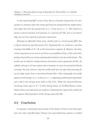 Chapter 3: Tunneling Spectroscopy of Quasiparticle Bound States in a Spinful
Josephson Junction
A more interesting QPT occurs in Fig. 3(h) as a function of phase-bias. It corre-
sponds to a situation where the energy gain from the quasiparticle-dot singlet forma-
tion makes this state the ground state at φ = 0 but not at φ = π. This behavior is
known in theory literature as 0 -junction or π -junction [67,102], and, to our knowl-
edge, has not been reported in previous experiments.
Reducing ∆ suﬃciently below kBTK should result in a level-crossing QPT that
is driven entirely by spin ﬂuctuations [74]. Experimentally, we would see a zero-bias
crossing of the SGRs at B < Bc as B is increased to suppress ∆. However, this theo-
retical expectation is not seen in our device as exempliﬁed in Figs. 3.4(b) and 3.4(h),
perhaps obscured by our current experimental resolution or by the needle feature. The
needle may be related to similar features observed in recent experiments [95,96]. An
unlikely soft gap in Al may explain such a resonance in terms of conventional Kondo
screening. We note, however, that the needle itself does not split with increasing B,
as one might expect from a conventional Kondo eﬀect. More intriguingly, the needle
appears much stronger at φ = 0 than at φ = π, suggesting possible phase dependence
and a link to the sub-gap states (refer to Fig. 3.15). While the observed behaviors
of sub-gap states agree at B ∼ 0 with existing theory on Yu-Shiba-Rusinov states,
further theory and experiment are needed to understand the origin of the needle and
the magnetic ﬁeld dependence of the sub-gap states [65,103].
3.5 Conclusion
In summary, tunnel-probe spectroscopy of the density of states of an InAs quan-
tum wire with controlled phase between two superconducting contacts is realized
59
 