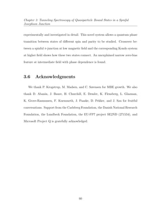 Chapter 3: Tunneling Spectroscopy of Quasiparticle Bound States in a Spinful
Josephson Junction
experimentally and investigated in detail. This novel system allows a quantum phase
transition between states of diﬀerent spin and parity to be studied. Crossover be-
tween a spinful π-junction at low magnetic ﬁeld and the corresponding Kondo system
at higher ﬁeld shows how these two states connect. An unexplained narrow zero-bias
feature at intermediate ﬁeld with phase dependence is found.
3.6 Acknowledgments
We thank P. Krogstrup, M. Madsen, and C. Sørensen for MBE growth. We also
thank D. Abanin, J. Bauer, H. Churchill, E. Demler, K. Flensberg, L. Glazman,
K. Grove-Rasmussen, F. Kuemmeth, J. Paaske, D. Pekker, and J. Sau for fruitful
conversations. Support from the Carlsberg Foundation, the Danish National Research
Foundation, the Lundbeck Foundation, the EU-FP7 project SE2ND (271554), and
Microsoft Project Q is gratefully acknowledged.
60
 