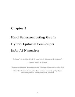 Chapter 5
Hard Superconducting Gap in
Hybrid Epitaxial Semi-Super
InAs-Al Nanowires
W. Chang1,2
, S. M. Albrecht2
, T. S. Jespersen2
, F. Kuemmeth2
, P. Krogstrup2
,
J. Nyg˚ard2
, and C. M. Marcus2
1
Department of Physics, Harvard University, Cambridge, Massachusetts 02138, USA
2
Center for Quantum Devices, Niels Bohr Institute, University of Copenhagen,
Universitetsparken 5, 2100 Copenhagen Ø, Denmark
83
 