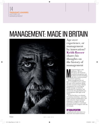 MAY | JUNE 2015
M
anagement began with
experience. The two
derivatives: the French for
household management and
the Italian for horse-handling,
both stress common practice
derived from experience.
British management has not
been so straightforward or united.
The age versus experience debate
has been around as long as British
management. By reviewing the
British manager as trained by
qualiﬁcation, by experience, and
as innovator, the great British story
of management adds light on the
debate.
I’ll add that there is an element
of situation-orientation – some jobs
require technical qualiﬁcations, and
some industries require technical
experience: a surgeon with 100
successful transplants would likely
be preferred over a surgeon with one,
for example.
BYQUALIFICATION
Asigniﬁcant early innovation was
the world’s ﬁrst modern business
THOUGHT LEADERS
HISTORY OF
MANAGEMENT
14
MANAGEMENT:MADEINBRITAINAge over
experience, or
management
by innovation?
Keith Rosser
shares his
thoughts on
the history of
management
14-15_Edge_May-Jun_15.indd 1414-15_Edge_May-Jun_15.indd 14 21/04/2015 13:4621/04/2015 13:46
 