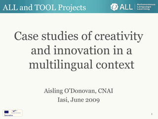 1
ALL and TOOL Projects
Case studies of creativity
and innovation in a
multilingual context
Aisling O’Donovan, CNAI
Iasi, June 2009
 