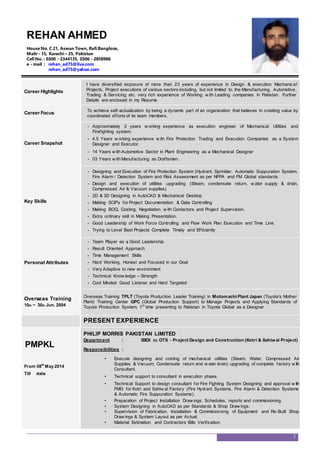 Career Highlights
I have diversified exposure of more than 23 years of experience in Design & execution Mechanical
Projects, Project executions of various sectors including, but not limited to, the Manufacturing, Automotive,
Trading & Servicing etc. very rich experience of Working w ith Leading companies in Pakistan. Further
Details are enclosed in my Resume
Career Focus
To achieve self-actualization by being a dynamic part of an organization that believes in creating value by
coordinated efforts of its team members.
Career Snapshot
- Approximately 2 years w orking experience as execution engineer of Mechanical Utilities and
Firefighting system.
- 4.5 Years w orking experience w ith Fire Protection Trading and Execution Companies as a System
Designer and Executor.
- 14 Years w ith Automotive Sector in Plant Engineering as a Mechanical Designer
- 03 Years w ith Manufacturing as Draftsmen.
Key Skills
- Designing and Execution of Fire Protection System (Hydrant, Sprinkler, Automatic Suppuration System,
Fire Alarm / Detection System and Risk Assessment as per NFPA and FM Global standards.
- Design and execution of utilities upgrading (Steam, condensate return, w ater supply & drain,
Compressed Air & Vacuum supplies)
- 2D & 3D Designing in AutoCAD & Mechanical Desktop
- Making SOP’s for Project Documentation & Data Controlling
- Making BOQ, Costing, Negotiation w ith Contactors and Project Supervision.
- Extra ordinary skill in Making Presentation.
- Good Leadership of Work Force Controlling and Flow Work Plan Execution and Time Line.
- Trying to Level Best Projects Complete Timely and Efficiently
Personal Attributes
- Team Player as a Good Leadership
- Result Oriented Approach
- Time Management Skills
- Hard Working, Honest and Focused in our Goal
- Very Adaptive to new environment
- Technical Know ledge – Strength
- Cool Minded Good Listener and Hard Targeted
Overseas Training
10th ~ 30th Jun. 2004
Overseas Training TPLT (Toyota Production Leader Training) in Motomachi Plant Japan (Toyota’s Mother
Plant) Training Center GPC (Global Production Support) to Manage Projects and Applying Standards of
Toyota Production System. 1st
time presenting to Pakistan in Toyota Global as a Designer
PRESENT EXPERIENCE
PMPKL
From 08th
May 2014
Till date
PHILIP MORRIS PAKISTAN LIMITED
Department : IBEX as OTS - Project Design and Construction (Kotri & Sahiwal Project)
Responsibilities :
• Execute designing and costing of mechanical utilities (Steam, Water, Compressed Air
Supplies & Vacuum, Condensate return and w ater drain) upgrading of complete factory w ith
Consultant.
• Technical support to consultant in execution phase.
• Technical Support to design consultant for Fire Fighting System Designing and approval w ith
FMG for Kotri and Sahiw al Factory (Fire Hydrant Systems, Fire Alarm & Detection Systems
& Automatic Fire Suppuration Systems).
• Preparation of Project Installation Draw ings, Schedules, reports and commissioning.
• System Designing in AutoCAD as per Standards & Shop Draw ings.
• Supervision of Fabrication, Installation & Commissioning of Equipment and Re-Built Shop
Draw ings & System Layout as per Actual.
• Material Estimation and Contractors Bills Verification.
2
REHAN AHMED
House No. C 21, Aswan Town, Rafi Bangloze,
Malir - 15, Karachi – 25, Pakistan
Cell No. : 0300 - 2344135, 0306 - 2858986
e - mail : rehan_ad75@live.com
rehan_ad75@yahoo.com
 