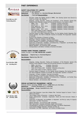 PAST EXPERIENCE
From 06th Jun. 2011
Till 03rd May 2014
SAFETY SOLUTIONS PVT. LIMITED
YOUR SAFETY IS OUR CONCERN
Department : Fire Division as a Assistant Manager (Mechanical)
Sub Ordinate : Field Staff Responsibilities :
• Execution of New Fire Fighting System in PMPKL Kotri (Existing System also Execute by
myself as a Project Site Engineer).
• Designing, Costing, Execution, Testing and Commission of Fire Protection System (Fire
Hydrant & Alarm Detection system) and Successfully Handover the System to Client.
- PMPKL Kotri 2013 ~ 2014 Completed (Costing & Execution)
- General Tyre 2013 Completed (Designing & Costing)
- Prime Safety Ltd. 2012 ~ 2013 Completed (Designing, Costing & Execution)
- Shahbaz Garments 2012 Completed (Designing, Costing & Execution)
- Beltexco Limited 2011 ~ 2012 Completed (Designing, Costing & Execution)
- Other small projects of Alarm / Detection System
- Look after Yearly Maintenance Contracts
• Technical Support to Sales & Marketing Division For Fire Fighting System Designing (Fire
Hydrant Systems, Fire Alarm & Detection Systems & Automatic Fire Suppuration Systems
in AutoCAD.
• Survey of Fire Protection & Proposal for Clients
• Updating of Technical Literature and Data Sheets
• Preparation of Project Installation Draw ings & Schedules.
• System Designing in AutoCAD as per Standards & Shop Draw ings.
• Supervision of Fabrication, Installation & Commissioning of Equipment and Re-Built Shop
Draw ings & System Layout as per Actual.
• Material Estimation and Contractors Bills Verification.
• Correspondence w ith Clients for Safety & Technical Information.
From 03rd Dec. 2009
Till 23rd May 2011
HASEEN HABIB TRADING COMPANY
Leading The Way in Total FIRE PROTECTION & SAFETY
Department : Engineering as a Assistant Engineer
Sub Ordinate : Engineering / Site Staff
Responsibilities :
• Designing, Costing, Execution, Testing and Commission of Fire Protection System (Fire
Hydrant & Alarm Detection system) and Successfully Handover the System to Client.
- PMPKL Kotri 2010 Completed (Execution)
- PNSC Building 2009 Completed (Execution)
- Tabba Hart & Deses 2009 Completed (Designing & Execution)
- Other small projects of Alarm / Detection System
• Technical Support to Engineers For Fire Fighting System Designing (Fire Hydrant Systems,
Fire Alarm & Detection Systems & Automatic Fire Suppuration Systems in AutoCAD.
• Preparation of Project Installation Draw ings & Schedules.
• System Designing in AutoCAD as per Standards & Shop Draw ings.
• Supervision of Fabrication, Installation & Commissioning of Equipment and Re-Built Shop
Draw ings & System Layout as per Actual.
• Material Estimation and Contractors Bills Verification.
From 10th Nov. 2005
Till 07th Nov. 2009
DEWAN AUTOMOTIVE ENGINEERING LIMITED
Producing Chinese Technology FOTON Tractors + LIFAN Motorcycle (Star Bikes)
Department : Product Development as a Assistant
Manager Sub Ordinate : Design / AutoCAD Section Staff
Responsibilities :
• Future Plant Expansion Layout like a Master Plan. Technical Support to Tractor + Truck +
Motorcycle Division.
• Time & Motion Study of Production + Yamazumi Skill Charts.
• Project Implementation Schedules. Organization Charts and Work Instruction Sheets of
Production.
• Supervision of Fabrication and Installation of Equipment and Re-Lay outing for Capacity
Improvement and Plant Productivity.
• Material Estimation and Contractors Bills Verification.
• Plant Improvement Activates w ith Safety, Health & Environment.
• Correspondence w ith China for Technical Information and Internal Departments.
• Local Vendors Monthly Production Schedule and Flow Up.
• Coordination b/w PPMC Department and Vendors for Supply Issues.
3
 