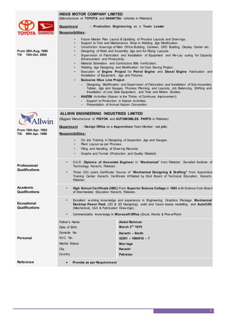 From 28th Aug. 1996
Till 15th Oct. 2005
INDUS MOTOR COMPANY LIMITED
(Manufacturer of TOYOTA and DAIHATSU vehicles in Pakistan)
Department : Production Engineering as a Team Leader
Responsibilities :
• Future Master Plan Layout & Updating of Process Layouts and Draw ings.
• Support to Tool and Maintenance Shop in Welding Jigs Modification.
• Constriction draw ings of Main Office Building, Canteen, CKD Building, Display Center etc.
• Designing of Weld and Assembly Jigs and Air Piping Layouts.
• Supervision of Fabrication and Installation of Equipment and Re-Lay outing for Capacity
Enhancement and Productivity.
• Material Estimation and Contractors Bills Verification.
• Welding Jigs Designing and Modification for Cost Saving Project.
• Execution of Engine Project for Petrol Engine and Diesel Engine Fabrication and
Installation of Equipment, Jigs and Fixtures.
• Exclusive Hilux Line Project
- Designing, Modification and Supervision of Fabrication and Installation of Sub-Assembly
Tables, Jigs and Gauges, Process Planning and Layouts, Job Balancing, Shifting and
Installation of Line Side Equipment, and Time and Motion Studies.
• KAIZEN Activities (Kaizen is the Thinks of Continues Improvement)
- Support to Production in Kaizen Activities.
- Presentation of Annual Kaizen Convention.
From 10th Apr. 1993
Till 09th Apr. 1996
ALLWIN ENGINEERING INDUSTRIES LIMITED
(Biggest Manufacturer of PISTON and AUTOMOBILES PARTS in Pakistan)
Department : Design Office as a Apprentices Team Member (on job)
Responsibilities:
• On Job Training in Designing of Inspection Jigs and Gauges.
• Plant Layout as per Process.
• Filing and Handling of Draw ing Records.
• Graphs and Format (Production and Quality Related)
Professional
Qualifications
• D.A.E. Diploma of Associate Engineer in “Mechanical” from Pakistan Sw edish Institute of
Technology Karachi, Pakistan.
• Three (03) years Certificate Course of “Mechanical Designing & Drafting” from Apprentice
Training Center Karachi. Certificate Affiliated by Sind Board of Technical Education, Karachi,
Pakistan.
Academic
Qualifications
• High School Certificate (HSC) From Superior Science Collage in 1993 w ith Science from Board
of Intermediate Education Karachi, Pakistan.
Exceptional
Qualifications
• Excellent w orking know ledge and experience in Engineering Graphics Package Mechanical
Desktop Power Pack (2D & 3D Designing) solid and future bases modelling and AutoCAD
(Mechanical, Civil & Fabrication Draw ings).
• Commendable know ledge in Microsoft Office (Excel, Words & Pow erPoint)
Personal
Father’s Name
Date of Birth
Domicile No.
N.I.C. No.
Marital Statue
City
Country
Abdul Rehman
March 3rd
‘1975
Karachi – Sindh
42201 – 1984516 – 7
Marriage
Karachi
Pakistan
Reference  Provide as per Requirement
4
 