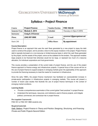 Syllabus – Project Finance
Course Project Finance Number/Section FINC 564-50
Semester/Year Module 5, 2015 Schedule Thursdays 6:30pm-9:20PM
Instructor Craig S. O’Connor
Phone (240) 997-5868 E-mail
oconnoc1@georgetown.ed
u
Hariri 240 Office Hours By appointment
Course Description:
Project finance is an approach that uses the cash flows generated by a new project to repay the debt
used to construct the project, and to provide a return to the equity investors in the project. Project finance
debt is typically borrowed on a non-recourse or limited-recourse basis in which the cash flows generated
by the project, and the assets of the project, serve as the collateral for the lenders. This approach enables
large projects to be financed that otherwise would be too large, or represent too much of a resource
allocation, for individual corporations and host governments.
This course provides a presentation of the current state of project finance, and the use of the project
finance approach to finance energy and infrastructure projects. A special focus of the course will be on
the use of project finance to support projects in emerging markets given the applicability of this approach
to provide the financing necessary to meet the needs for investment in infrastructure.
Since the early 1990's, the project finance mechanism has facilitated an unprecedented increase in
private-sector participation in infrastructure projects in emerging markets. This course will present a
number of recent case studies that illustrate the use of project finance techniques in the context of
emerging market conditions.
Learning Goals:
• Provide a comprehensive examination of the current global “best practices” in project finance
• Understand the techniques, resources, and institutions used to finance projects, and mitigate
political, commercial, and contractual risk in project finance.
Pre-requisite Coursework:
FINC 551 or FINC 557; MBA students only
Required materials
Gatti, Stefano, Project Finance in Theory and Practice: Designing, Structuring, and Financing
Private and Public Projects Second Edition
[Course Title], Revised 7.13.12
 
