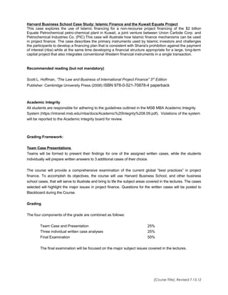 Harvard Business School Case Study: Islamic Finance and the Kuwait Equate Project
This case explores the use of Islamic financing for a non-recourse project financing of the $2 billion
Equate Petrochemical petro-chemical plant in Kuwait, a joint venture between Union Carbide Corp. and
Petrochemical Industries Co. (PIC).This case will illustrate how Islamic finance mechanisms can be used
in project finance. The case describes the primary instruments used by Islamic investors and challenges
the participants to develop a financing plan that is consistent with Sharia's prohibition against the payment
of interest (riba) while at the same time developing a financial structure appropriate for a large, long-term
capital project that also integrates conventional Western financial instruments in a single transaction.
Recommended reading (but not mandatory)
Scott L. Hoffman, “The Law and Business of International Project Finance” 3rd
Edition
Publisher: Cambridge University Press (2008) ISBN 978-0-521-70878-4 paperback
Academic Integrity
All students are responsible for adhering to the guidelines outlined in the MSB MBA Academic Integrity
System (https://intranet.msb.edu/mba/docs/Academic%20Integrity%208.09.pdf). Violations of the system
will be reported to the Academic Integrity board for review.
Grading Framework:
Team Case Presentations
Teams will be formed to present their findings for one of the assigned written cases, while the students
individually will prepare written answers to 3 additional cases of their choice.
The course will provide a comprehensive examination of the current global “best practices” in project
finance. To accomplish its objectives, the course will use Harvard Business School, and other business
school cases, that will serve to illustrate and bring to life the subject areas covered in the lectures. The cases
selected will highlight the major issues in project finance. Questions for the written cases will be posted to
Blackboard during the Course.
Grading
The four components of the grade are combined as follows:
Team Case and Presentation 25%
Three individual written case analyses 25%
Final Examination 50%
The final examination will be focused on the major subject issues covered in the lectures.
[Course Title], Revised 7.13.12
 