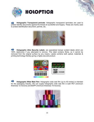 10
Holographic Transparent Laminate: Holographic transparent laminates are used to
protect identity documents against the thread of counterfeit and forgery. These are mainly used
to protect identification document, permits, etc.
Holographic Ultra Security Labels: are specialized tamper evident labels which are
100% destructive if you attempted to remove. This label contains fibres, so it cannot be
removed from the original surface by any means. Labels combine both optical, materials &
printing technology thereby giving a highly secured product.
Holographic Wide Web Film: Holographic wide web film (up to 40 inches) is intended
for the packaging industry. We can supply holographic wide web film in both PET (minimum
thickness 12 microns) and BOPP (minimum thickness 19 microns).
 
