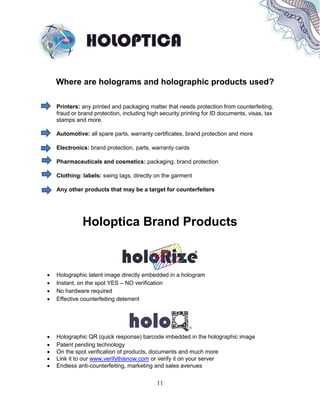 11
Where are holograms and holographic products used?
Printers: any printed and packaging matter that needs protection from counterfeiting,
fraud or brand protection, including high security printing for ID documents, visas, tax
stamps and more.
Automotive: all spare parts, warranty certificates, brand protection and more
Electronics: brand protection, parts, warranty cards
Pharmaceuticals and cosmetics: packaging, brand protection
Clothing: labels: swing tags, directly on the garment
Any other products that may be a target for counterfeiters
Holoptica Brand Products
 Holographic latent image directly embedded in a hologram
 Instant, on the spot YES – NO verification
 No hardware required
 Effective counterfeiting deterrent
 Holographic QR (quick response) barcode imbedded in the holographic image
 Patent pending technology
 On the spot verification of products, documents and much more
 Link it to our www.verifythisnow.com or verify it on your server
 Endless anti-counterfeiting, marketing and sales avenues
 