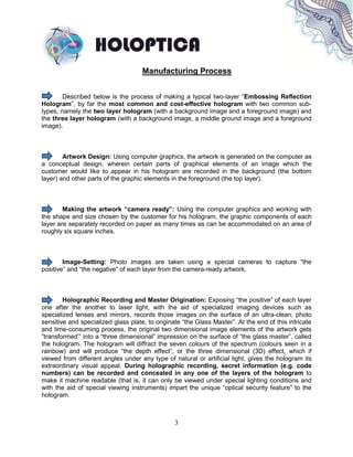 3
Manufacturing Process
Described below is the process of making a typical two-layer “Embossing Reflection
Hologram”, by far the most common and cost-effective hologram with two common sub-
types, namely the two layer hologram (with a background image and a foreground image) and
the three layer hologram (with a background image, a middle ground image and a foreground
image).
Artwork Design: Using computer graphics, the artwork is generated on the computer as
a conceptual design, wherein certain parts of graphical elements of an image which the
customer would like to appear in his hologram are recorded in the background (the bottom
layer) and other parts of the graphic elements in the foreground (the top layer).
Making the artwork “camera ready”: Using the computer graphics and working with
the shape and size chosen by the customer for his hologram, the graphic components of each
layer are separately recorded on paper as many times as can be accommodated on an area of
roughly six square inches.
Image-Setting: Photo images are taken using a special cameras to capture “the
positive” and “the negative” of each layer from the camera-ready artwork.
Holographic Recording and Master Origination: Exposing “the positive” of each layer
one after the another to laser light, with the aid of specialized imaging devices such as
specialized lenses and mirrors, records those images on the surface of an ultra-clean, photo
sensitive and specialized glass plate, to originate “the Glass Master”. At the end of this intricate
and time-consuming process, the original two dimensional image elements of the artwork gets
“transformed’” into a “three dimensional” impression on the surface of “the glass master”, called
the hologram. The hologram will diffract the seven colours of the spectrum (colours seen in a
rainbow) and will produce “the depth effect”, or the three dimensional (3D) effect, which if
viewed from different angles under any type of natural or artificial light, gives the hologram its
extraordinary visual appeal. During holographic recording, secret information (e.g. code
numbers) can be recorded and concealed in any one of the layers of the hologram to
make it machine readable (that is, it can only be viewed under special lighting conditions and
with the aid of special viewing instruments) impart the unique “optical security feature” to the
hologram.
 