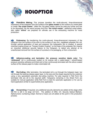 4
Plate/Shim Making: This process transfers the multi-coloured, three-dimensional
impression of the hologram from the surface of the glass master to the surface of a nickel plate
to create “the nickel master”. (After this, the glass master cannot be used any further and has
to be discarded). By the same process and from “the nickel master”, additional nickel plates,
also called “shims” are prepared for ultimate use in the embossing machine for mass
production.
Embossing: By transferring the multi-coloured, three-dimensional impression of the
hologram from the surface of the shim to the surface of very thin, metallised polyester film roll,
through optimal application of heat and pressure, the holographic film is created. A special
chemical coating known as “Tamper Evident Coating’” on the base of the polyester film imparts
an important additional security feature to the hologram, to detect any attempt at its
unauthorized removal from the surface of a product or its packaging, or from a document.
Adhesive-coating and lamination (for pressure sensitive labels only): The
“embossed” roll is continuously coated on its reverse with a water-based / solvent-based
pressure sensitive adhesive and dried and is then continuously laminated with the silicon-coated
surface of the release paper to make a laminated roll.
Die-Cutting: After lamination, the laminated roll is cut through the hologram layer, but
not through the backing release paper layer, to the size and the shape required by the customer
using a very specialized automatic die-cutting machine. For jobs required in Roll Form the
laminated rolls are slit to the required width. Holograms remaining in the Sheet Form are
suitable for manual application while Roll Form is best for automatic application or for use by
hand applicators similar to supermarket price applicators.
Overprinting: If required, any additional security elements are added at this stage while
the film is still in its large roll form. The addition of DNA, UV, Security Optical Markers,
Alphanumeric numbering (inkjet, thermal or laser) are all added at this point in the production
process.
 