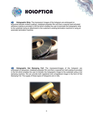 8
Holographic Strip: The impression/ images of the hologram are embossed on
lacquered (tamper evident coating), metalized polyester film and then a special heat activated
adhesive coating is provided in the foil which enables the user to laminate the holographic strip
to the substrate using an attachment in the customer's existing lamination machine or using an
automatic lamination machine.
Holographic Hot Stamping Foil: The impression/images of the hologram are
embossed on lacquered, metalized polyester film and then a special hot melt coating is provided
in the foil which enables the user to transfer the holographic image to the substrate using a hot
stamping machine. We can provide both registered and unregistered image in the form of Hot
Stamping Foil. The supply of these types of holograms are in rolls.
 