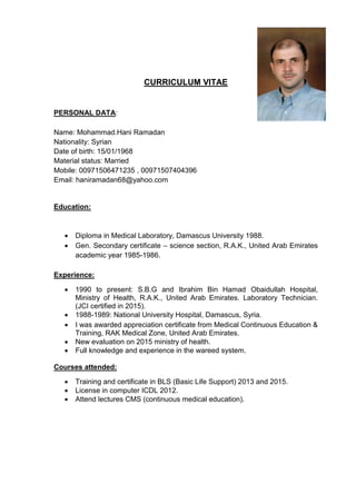 CURRICULUM VITAE
PERSONAL DATA:
Name: Mohammad.Hani Ramadan
Nationality: Syrian
Date of birth: 15/01/1968
Material status: Married
Mobile: 00971506471235 , 00971507404396
Email: haniramadan68@yahoo.com
Education:
 Diploma in Medical Laboratory, Damascus University 1988.
 Gen. Secondary certificate – science section, R.A.K., United Arab Emirates
academic year 1985-1986.
Experience:
 1990 to present: S.B.G and Ibrahim Bin Hamad Obaidullah Hospital,
Ministry of Health, R.A.K., United Arab Emirates. Laboratory Technician.
(JCI certified in 2015).
 1988-1989: National University Hospital, Damascus, Syria.
 I was awarded appreciation certificate from Medical Continuous Education &
Training, RAK Medical Zone, United Arab Emirates.
 New evaluation on 2015 ministry of health.
 Full knowledge and experience in the wareed system.
Courses attended:
 Training and certificate in BLS (Basic Life Support) 2013 and 2015.
 License in computer ICDL 2012.
 Attend lectures CMS (continuous medical education).
 