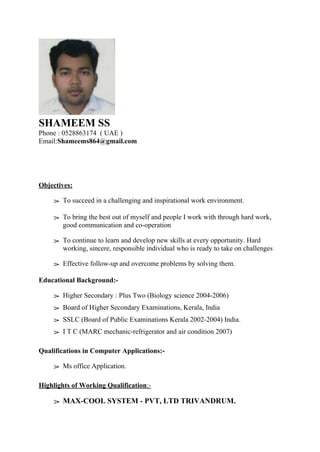 SHAMEEM SS
Phone : 0528863174 ( UAE )
Email:Shameems864@gmail.com
Objectives:
➢ To succeed in a challenging and inspirational work environment.
➢ To bring the best out of myself and people I work with through hard work,
good communication and co-operation
➢ To continue to learn and develop new skills at every opportunity. Hard
working, sincere, responsible individual who is ready to take on challenges
➢ Effective follow-up and overcome problems by solving them.
Educational Background:-
➢ Higher Secondary : Plus Two (Biology science 2004-2006)
➢ Board of Higher Secondary Examinations, Kerala, India
➢ SSLC (Board of Public Examinations Kerala 2002-2004) India.
➢ I T C (MARC mechanic-refrigerator and air condition 2007)
Qualifications in Computer Applications:-
➢ Ms office Application.
Highlights of Working Qualification:-
➢ MAX-COOL SYSTEM - PVT, LTD TRIVANDRUM.
 