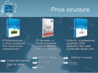 Price structure
CADprofiCADprofi -- a professionala professional
parametric CADparametric CAD
application that vastlyapplication that vastly
accelerates design work.accelerates design work.
CCP-SymbolsP-Symbols -- aa
library of symbolslibrary of symbols
integrated directlyintegrated directly
with CAD program.with CAD program.
CCP-ManufacturersP-Manufacturers ––
a library of productsa library of products
from many knownfrom many known
manufacturersmanufacturers..
Corporate licensesCorporate licenses
(free for users)(free for users)
5050€€ for 1for 1 librarylibrary
100100€€ forfor 11 SSerieseries
420420€€ for 1 modulefor 1 module
840840€€ for Suitefor Suite
(all 4 modules)(all 4 modules)
200200€€ forfor SuiteSuite
(all 4 Series)(all 4 Series)
 