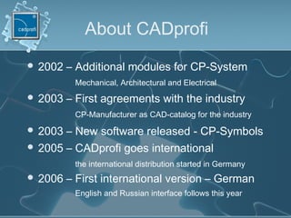 About CADprofi
 2002 – Additional modules for CP-System
Mechanical, Architectural and Electrical
 2003 – First agreements with the industry
CP-Manufacturer as CAD-catalog for the industry
 2003 – New software released - CP-Symbols
 2005 – CADprofi goes international
the international distribution started in Germany
 2006 – First international version – German
English and Russian interface follows this year
 