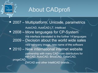 About CADprofi
 2007 – Multiplatform, Unicode, parametrics
AutoCAD, AutoCAD LT, Intellicad
 2008 – More languages for CP-System
the interface translated to the further 14 languages
2009 – Decision about the world wide sales
new company image, new name of the software
 2010 – New international internet website
partnership with many CAD-core distributors for
4M-CAD, AutoCAD, BricsCAD, GstarCAD,
progeCAD,
ZWCAD and other IntelliCAD brands…
 