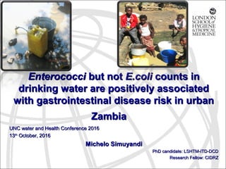 EnterococciEnterococci but notbut not E.coliE.coli counts incounts in
drinking water are positively associateddrinking water are positively associated
with gastrointestinal disease risk in urbanwith gastrointestinal disease risk in urban
ZambiaZambia
UNC water and Health Conference 2016UNC water and Health Conference 2016
1313thth
October, 2016October, 2016
Michelo SimuyandiMichelo Simuyandi
PhD candidate: LSHTM-ITD-DCDPhD candidate: LSHTM-ITD-DCD
Research Fellow: CIDRZResearch Fellow: CIDRZ
 