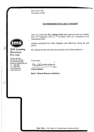 Ref: 9/03/11/90
November 6 2003
TO WHOMSOEVERIT MAY CONCERN
This is to certify that Ms. Ashmita Guha was employed with our company
from 16'~September 2002 to 3rdNovember 2003 as a Counsellor at our
Ahmedabad office.
Ashmita performed her duties diligently and effectively during the said
We wish her all the very best and prosperity in her future endeavors.
Pvt. Ltd.
E Block. 6th Floor,
NCL Bandra Premises,
Bandra Kurla Complex,
Yours truly,
R
Bandra (E), Mumbal400 051.
Ph.: 5668 0605 p&J&@$14J%kWm
Fax: 5668 0006 +
I .
irnsOimslndiacorn
www.lrnsindia.com
Chetan Bhakri
Head -Human Resource Initiatives
Regd. Office : 1/45, Tardeo A.C. Market,Tardeo, Murnbai 400 034
 