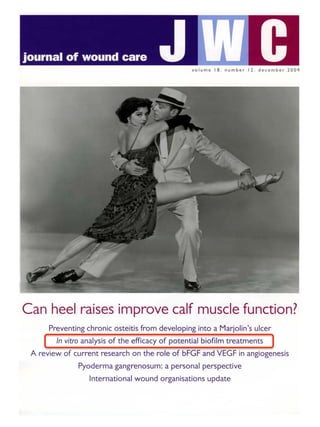 volume 18 . number 12 . december 2009
Can heel raises improve calf muscle function?
Preventing chronic osteitis from developing into a Marjolin's ulcer
In vitro analysis of the efficacy of potential biofilm treatments
A review of current research on the role of bFGF and VEGF in angiogenesis
Pyoderma gangrenosum: a personal perspective
International wound organisations update
 