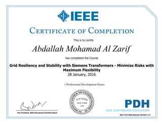 This is to certify
that
Abdallah Mohamad Al Zarif
1 Professional Development Hours
has completed the Course
Grid Resiliency and Stability with Siemens Transformers - Minimize Risks with
Maximum Flexibility
28 January, 2016
New York State Sponsor Number 117
Vice President, IEEE Educational Activities Board
 