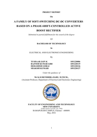 1
PROJECT REPORT
On
A FAMILY OF SOFT-SWITCHING DC-DC CONVERTERS
BASED ON A PHASE-SHIFT-CONTROLLED ACTIVE
BOOST RECTIFIER
Submitted in partial fulfillment for the award of the degree
Of
BACHELOR OF TECHNOLOGY
In
ELECTRICAL AND ELECTRONICS ENGINEERING
By
TUSHAAR JAIN K 1051220086
RAJNISH KUMAR GIRI 1051220119
DEBASHISH GORAI 1051220126
SHAKSHI KUMARI 1051220127
Under the guidance of
Mr K.SURENDHIRA BABU, M.TECH.,
(Assistant Professor, Department of Electrical and Electronics Engineering)
FACULTY OF ENGINEERING AND TECHNOLOGY
SRM UNIVERSITY
(Under section 3 of UGC Act, 1956)
RAMAPURAM CAMPUS, Chennai – 600089.
May, 2016
 