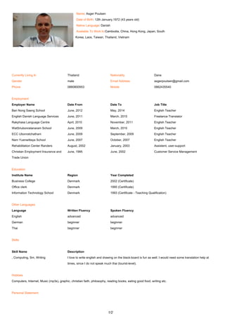 Name: Asger Poulsen
Date of Birth: 12th January,1972 (43 years old)
Native Language: Danish
Available To Work In:Cambodia, China, Hong Kong, Japan, South
Korea, Laos, Taiwan, Thailand, Vietnam
-
-
Currently Living In Thailand Nationality Dane
Gender male Email Address asgerpoulsen@gmail.com
Phone 0880800953 Mobile 0862435540
-
Employment
Employer Name Date From Date To Job Title
Ban Nong Saeng School June, 2012 May, 2014 English Teacher
English Danish Language Services June, 2011 March, 2015 Freelance Translator
Rakphasa Language Centre April, 2010 November, 2011 English Teacher
WatSriubonratanaram School June, 2009 March, 2010 English Teacher
ECC Ubonratchathani June, 2009 September, 2009 English Teacher
Nam Yuenwittaya School June, 2007 October, 2007 English Teacher
Rehabilitation Center Randers August, 2002 January, 2003 Assistent, user-support
Christian Employment Insurance and
Trade Union
June, 1995 June, 2002 Customer Service Management
-
Education
Institute Name Region Year Completed
Business College Denmark 2002 (Certificate)
Office clerk Denmark 1995 (Certificate)
Information Technology School Denmark 1993 (Certificate - Teaching Qualification)
-
Other Languages
Language Written Fluency Spoken Fluency
English advanced advanced
German beginner beginner
Thai beginner beginner
-
Skills
-
Skill Name Description
, Computing, Sm, Writing I love to write english and drawing on the black-board is fun as well. I would need some translation help at
times, since I do not speak much thai (tourist-level).
-
Hobbies
Computers, Internet, Music (mp3s), graphic, christian faith, philosophy, reading books, eating good food, writing etc.
-
Personal Statement
1/2
 