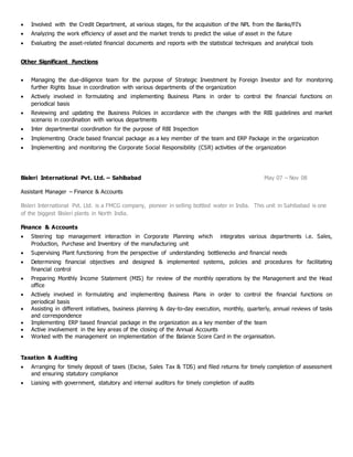  Involved with the Credit Department, at various stages, for the acquisition of the NPL from the Banks/FI’s
 Analyzing the work efficiency of asset and the market trends to predict the value of asset in the future
 Evaluating the asset-related financial documents and reports with the statistical techniques and analytical tools
Other Significant Functions
 Managing the due-diligence team for the purpose of Strategic Investment by Foreign Investor and for monitoring
further Rights Issue in coordination with various departments of the organization
 Actively involved in formulating and implementing Business Plans in order to control the financial functions on
periodical basis
 Reviewing and updating the Business Policies in accordance with the changes with the RBI guidelines and market
scenario in coordination with various departments
 Inter departmental coordination for the purpose of RBI Inspection
 Implementing Oracle based financial package as a key member of the team and ERP Package in the organization
 Implementing and monitoring the Corporate Social Responsibility (CSR) activities of the organization
Bisleri International Pvt. Ltd. – Sahibabad May 07 – Nov 08
Assistant Manager – Finance & Accounts
Bisleri International Pvt. Ltd. is a FMCG company, pioneer in selling bottled water in India. This unit in Sahibabad is one
of the biggest Bisleri plants in North India.
Finance & Accounts
 Steering top management interaction in Corporate Planning which integrates various departments i.e. Sales,
Production, Purchase and Inventory of the manufacturing unit
 Supervising Plant functioning from the perspective of understanding bottlenecks and financial needs
 Determining financial objectives and designed & implemented systems, policies and procedures for facilitating
financial control
 Preparing Monthly Income Statement (MIS) for review of the monthly operations by the Management and the Head
office
 Actively involved in formulating and implementing Business Plans in order to control the financial functions on
periodical basis
 Assisting in different initiatives, business planning & day-to-day execution, monthly, quarterly, annual reviews of tasks
and correspondence
 Implementing ERP based financial package in the organization as a key member of the team
 Active involvement in the key areas of the closing of the Annual Accounts
 Worked with the management on implementation of the Balance Score Card in the organisation.
Taxation & Auditing
 Arranging for timely deposit of taxes (Excise, Sales Tax & TDS) and filed returns for timely completion of assessment
and ensuring statutory compliance
 Liaising with government, statutory and internal auditors for timely completion of audits
 