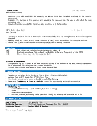 Citibank – Noida June 04 – Sept 04
Home Loan Coordinator
 Attending Home Loan Customers and explaining the various home loan categories depending on the customer
requirement
 Evaluating the financials of the customer and calculating the maximum loan that can be offered at the most
competitive rate
 Ensuring final disbursement of the home loan after completion of all the formalities
HDFC Bank – New Delhi Nov 02 – June 03
Sales Executive
 Attending all “Walk In “as well as “Telephonic Customers” in HDFC Bank and tapping them for Business Development
Purposes.
 Opening Saving and Current Account for the customers by taking care of all formalities for opening the accounts.
 Making Calls to pitch in new customers and offering new products to existing customers.
EDUCATION
2007 MBA in Finance & Marketing from Amity University, Noida, UP
2003 Chartered Accountancy (Intermediate) from Institute of Chartered Accountants of India (ICAI)
2002 B.Com. (Hons) from Delhi University, New Delhi
Academic Achievements:
 Amongst the Top 10 Students of the MBA Batch and worked as key member of the Post-Graduation Programme
(PGP) Committee which comprised the Toppers of the Batch
 Attained various awards many times for being Topper at School level
COURSES ATTENDED
 Web Centric Curriculum- JAVA, SQL Server 7.0, MS-Office, HTML from NIIT, Kalkaji
 Advance Excel and MS-Access from APTECH, Preet Vihar
 Completed a comprehensive course on Credit Appraisal for Banking
 Underwent Certification in Financial Modeling from NCFM after pursuing a course from ‘Proschool’
COMPUTER SKILLS
Proficiency in:
o Functions(Mathematical, Logical, Statistical, V-Lookup, H-Lookup)
o Macros
o Pivot Tables and Pivot Charts
o Goal Seek, Scenario, Formatting, Filters, Validation, Sharing and protecting the Workbook and so on
PERSONAL DETAILS
Date of Birth: 10th November 1981
Residential Address: 73, Shivalik Apartments, Alaknanda, New Delhi - 110019
Languages Known: English, Hindi & Spanish
Refer annexure for academic projects
 