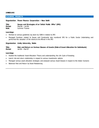 ANNEXURE
ACADEMIC PROJECTS
Organization: Power Finance Corporation – New Delhi
Title: Issues and Strategies of an ‘Initial Public Offer’ (IPO)
Period: May’06 – Jun’06
Role: Summer Trainee
Learnings:
 Worked on various guidelines lay down by SEBI in relation to IPO
 Managed functions related to Issues and Constraints also monitored IPO for a Public Sector Undertaking and
performed the valuation of the shares to be offered in the IPO
Organization: Amity University, Noida
Title: Risk and Return on Various Classes of Assets (Role of Asset Allocation for Individuals)
Period: Jan’06 – Mar’07
Learnings:
 Studied the traditional Asset Allocation Theory and understanding the Life Cycle of Investing
 Learnt risk and return relationship in respect to various investments options
 Managed various asset allocation strategies and analyzed various Asset Classes in respect to the Indian Scenario
 Balanced Risk and Return by Asset Rebalancing
 