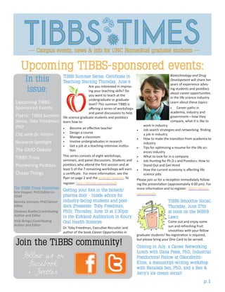 Join the TiBBS community!
Follow us on
Facebook
+ Twitter
p.1
Upcoming TIBBS-sponsored events:
Biotechnology and Drug
Development will share her
years of experience advis-
ing students and postdocs
about career opportunities
in the life science industry.
Learn about these topics:
•	 Career paths in
academia, industry and
government—how they
compare, what it is like to
work in industry
•	 Job search strategies and networking: finding
a job in industry
•	 How to make the transition from academia to
industry
•	 Tips for optimizing a resume for the life sci-
ences industry
•	 What to look for in a company
•	 Job Hunting for Ph.D.s and Postdocs: How to
Stand Out and Get Hired
•	 How the current economy is affecting life
science jobs
Please join us for a reception immediately follow-
ing the presentation (approximately 4:00 pm). For
more information and to register: http://tinyurl.
com/orgvofn
TIBBS Smoothie Social:
Thursday, June 27th
at noon on the MBRB
Lawn
Come out and enjoy some
sun and refreshing fruit
smoothies with your fellow
graduate students! No registration is required,
but please bring your One Card to be served.
Coming in July: a Career Networking
Lunch with Dana Peles, PhD, Industrial
Postdoctoral Fellow at GlaxoSmith-
Kline, a manuscript-writing workshop
with Banalata Sen, PhD, and a Ben &
Jerry’s ice cream social!
TIBBS Summer Series: Certificate in
Teaching: Starting Thursday, June 6
Are you interested in improv-
ing your teaching skills? Do
you want to teach at the
undergraduate or graduate
level? This summer TIBBS is
offering a series of workshops
and panel discussions to help
life science graduate students and postdocs
learn how to:
•	 Become an effective teacher
•	 Design a course
•	 Manage a classroom
•	 Involve undergraduates in research
•	 Get a job at a teaching-intensive institu-
tion
This series consists of eight workshops,
seminars, and panel discussions. Students and
postdocs who attend the first session and at
least 5 of the 7 remaining workshops will earn
a certificate. For more information, see the
flyer on page 2 and the program website. To
register: http://tinyurl.com/azxnaq8
Getting your foot in the biotech/
pharma door - Inside advice for
industry-facing students and post-
docs (Presenter: Toby Freedman,
PhD): Thursday, June 13 at 2:30pm
in the Kirkland Auditorium in Koury
Oral Health Sciences
Dr. Toby Freedman, Executive Recruiter and
author of the book Career Opportunities in
Upcoming TIBBS-
Sponsored Events
Flyers: TIBBS Summer
Series, Toby Freedman,
PhD
CNL with Dr. Hinton
Research Spotlight
The GMO Debate
TIBBS Trivia
Pioneering Postdoc
Cheap Things
In this
issue:
The TIBBS Times Committee
Erin Hopper, PhD|Editor-in-
Chief
Kennita Johnson, PhD|Senior
Editor
Destiney Buelto|Contributing
Author and Editor
Vicki Brings|Contributing
Author and Editor
 