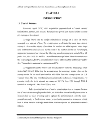 A Study On Capital Returns Between Automobiles And Banking Sectors In India
Community Institute of Management Studies, Bangalore 1
CHAPTER-1
INTRODUCTION
1.1 Capital Returns
Return of capital (ROC) refers to principal payments back to "capital owners"
(shareholders, partners, unit holders) that exceed the growth (net income/taxable income)
of a business or investment.
Average returns are the simple mathematical average of a series of returns
generated over a period of time. An average return is calculated the same way a simple
average is calculated for any set of numbers; the numbers are added together into a single
sum, and then the sum is divided by the count of the numbers in the set. For example,
suppose an investment had returned the following annual returns over a period of five full
years: 10%, 15%, 10%, 0% and 5%. To calculate the average return for the investment over
this five-year period, the five annual returns would be added together and then divided by
five. This produces an annual average returns of 8%.
Average returns can be defined very broadly or more narrowly. The average return
for the S&P 500 will differ from the average return for technology stocks. Likewise, the
average return for the total bond market will differ from the average return on U.S.
Treasury notes. The time period under consideration also influences average returns. For
example, while the stock returned an average of 11.31% from 1928 through 2010. It
returned an average of 3.54% from 2001 to 2010.
Index investing is a form of passive investing that aims to generate the same
rate of return as an underlying market index, no matter how low or how high that return is.
Investors that use index investing seek to replicate the performance of a specific index -
generally an equity or fixed-income index - by purchasing shares of an investment vehicle
such as index funds or exchange-traded funds that closely track the performance of these
indexes.
 