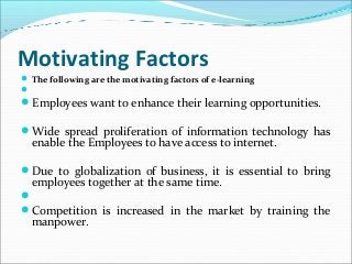 Motivating Factors
 The following are the motivating factors of e-learning

Employees want to enhance their learning opportunities.
Wide spread proliferation of information technology has
enable the Employees to have access to internet.
Due to globalization of business, it is essential to bring
employees together at the same time.

Competition is increased in the market by training the
manpower.
 