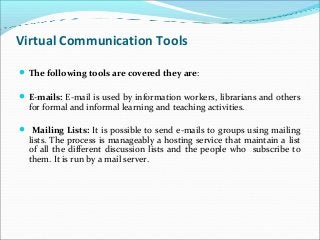 Virtual Communication Tools
The following tools are covered they are:
E-mails: E-mail is used by information workers, librarians and others
for formal and informal learning and teaching activities.
 Mailing Lists: It is possible to send e-mails to groups using mailing
lists. The process is manageably a hosting service that maintain a list
of all the different discussion lists and the people who subscribe to
them. It is run by a mail server.
 