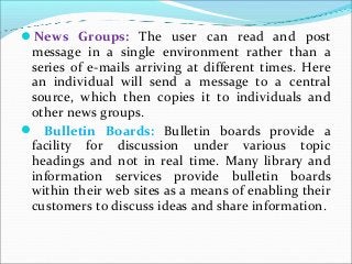 News Groups: The user can read and post
message in a single environment rather than a
series of e-mails arriving at different times. Here
an individual will send a message to a central
source, which then copies it to individuals and
other news groups.
 Bulletin Boards: Bulletin boards provide a
facility for discussion under various topic
headings and not in real time. Many library and
information services provide bulletin boards
within their web sites as a means of enabling their
customers to discuss ideas and share information.
 