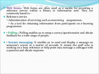 Web forms: Web forms are often used as a means for providing a
reference service within a library or information unit. They are
commonly based in –
Reference service
• Administration of servicing such as mentoring programmes.
• As a tool for obtaining information from participants on e-learning
programmer.
• Polling : Polling enables us to setup a survey/questionnaire and obtain
feedback for a wide range of people.
• Instant messaging: It enables us to send and display a message on
someone’s screen in a matter of seconds. It means the staff who is
working on a busy reference or help point may message a colleague with
a question and obtain response
 