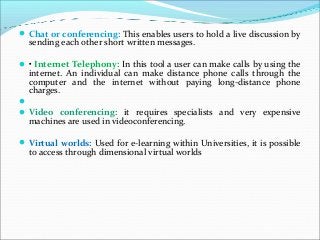 Chat or conferencing: This enables users to hold a live discussion by
sending each other short written messages.
• Internet Telephony: In this tool a user can make calls by using the
internet. An individual can make distance phone calls through the
computer and the internet without paying long-distance phone
charges.

Video conferencing: it requires specialists and very expensive
machines are used in videoconferencing.
Virtual worlds: Used for e-learning within Universities, it is possible
to access through dimensional virtual worlds
 