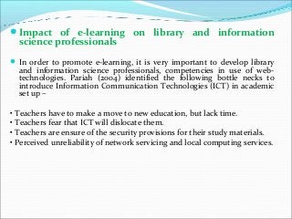 Impact of e-learning on library and information
science professionals
In order to promote e-learning, it is very important to develop library
and information science professionals, competencies in use of web-
technologies. Pariah (2004) identified the following bottle necks to
introduce Information Communication Technologies (ICT) in academic
set up –
• Teachers have to make a move to new education, but lack time.
• Teachers fear that ICT will dislocate them.
• Teachers are ensure of the security provisions for their study materials.
• Perceived unreliability of network servicing and local computing services.
 
